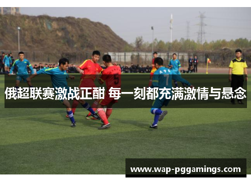 俄超联赛激战正酣 每一刻都充满激情与悬念