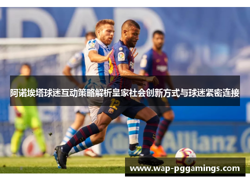 阿诺埃塔球迷互动策略解析皇家社会创新方式与球迷紧密连接