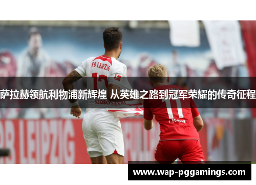 萨拉赫领航利物浦新辉煌 从英雄之路到冠军荣耀的传奇征程