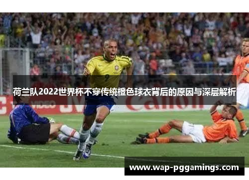 荷兰队2022世界杯不穿传统橙色球衣背后的原因与深层解析