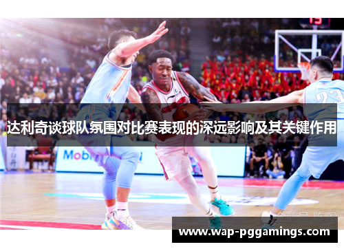 达利奇谈球队氛围对比赛表现的深远影响及其关键作用