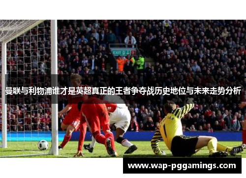 曼联与利物浦谁才是英超真正的王者争夺战历史地位与未来走势分析