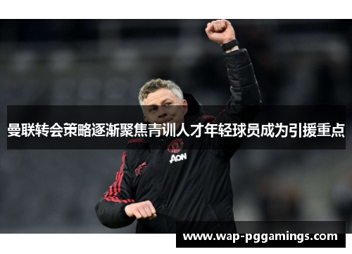 曼联转会策略逐渐聚焦青训人才年轻球员成为引援重点 曼联转会策略逐渐聚焦青训人才年轻球员成为引援重点