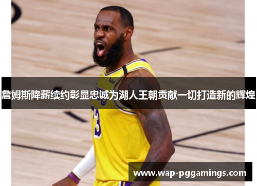 詹姆斯降薪续约彰显忠诚为湖人王朝贡献一切打造新的辉煌